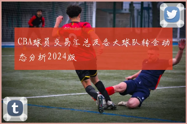 CBA球员交易汇总及各大球队转会动态分析2024版