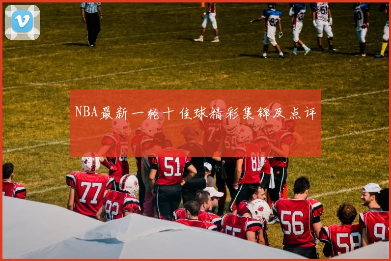 NBA最新一轮十佳球精彩集锦及点评