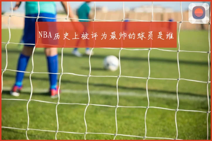 NBA历史上被评为最帅的球员是谁