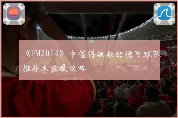 《FM2014》中值得执教的德甲球队推荐及发展攻略