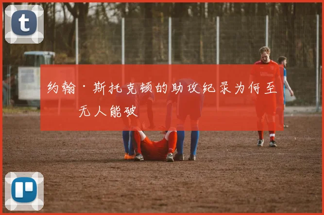 约翰·斯托克顿的助攻纪录为何至今无人能破