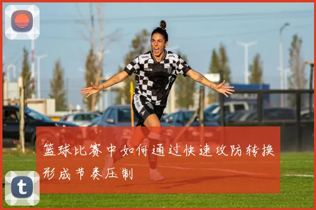 篮球比赛中如何通过快速攻防转换形成节奏压制