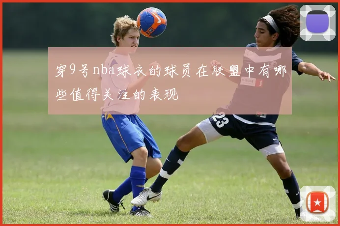 穿9号nba球衣的球员在联盟中有哪些值得关注的表现